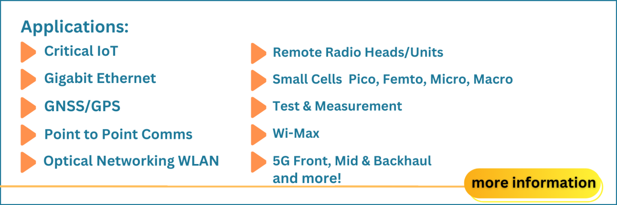 Applications:Critical IoT, Gigabit Ethernet, GNSS/GPS, Point to Point Comms, Optical Networking WLAN, Remote Radio Heads/Units, Small Cells  Pico, Femto, Micro, Macro, Test & Measurement, Wi-Max, 5G Front, Mid & Backhaul